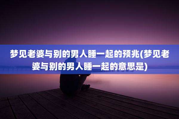 梦见老婆与别的男人睡一起的预兆(梦见老婆与别的男人睡一起的意思是)