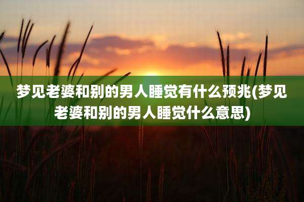 梦见老婆和别的男人睡觉有什么预兆(梦见老婆和别的男人睡觉什么意思)
