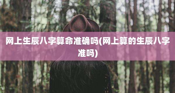 网上生辰八字算命准确吗(网上算的生辰八字准吗)