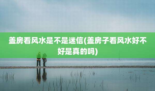 盖房看风水是不是迷信(盖房子看风水好不好是真的吗)