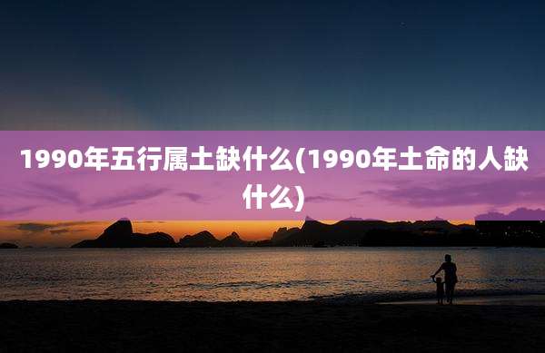 1990年五行属土缺什么(1990年土命的人缺什么)