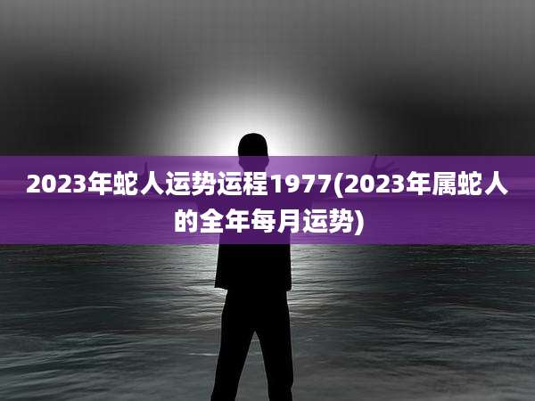 2023年蛇人运势运程1977(2023年属蛇人的全年每月运势)