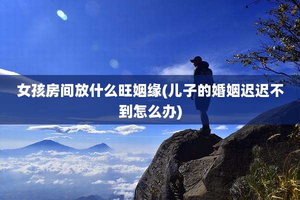 女孩房间放什么旺姻缘(儿子的婚姻迟迟不到怎么办)