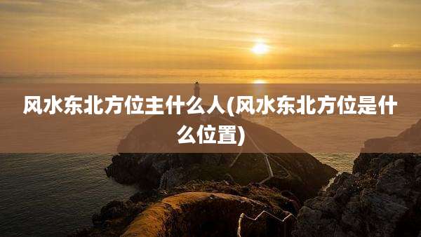 风水东北方位主什么人(风水东北方位是什么位置)