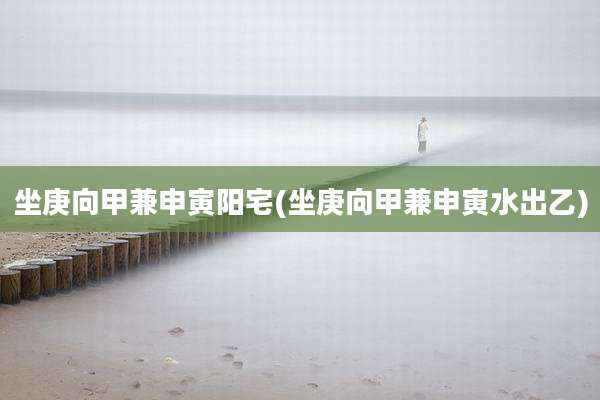 坐庚向甲兼申寅阳宅(坐庚向甲兼申寅水出乙)