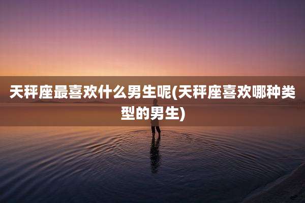 天秤座最喜欢什么男生呢(天秤座喜欢哪种类型的男生)