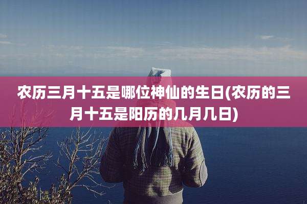 农历三月十五是哪位神仙的生日(农历的三月十五是阳历的几月几日)