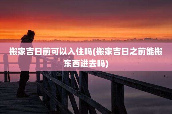 搬家吉日前可以入住吗(搬家吉日之前能搬东西进去吗)
