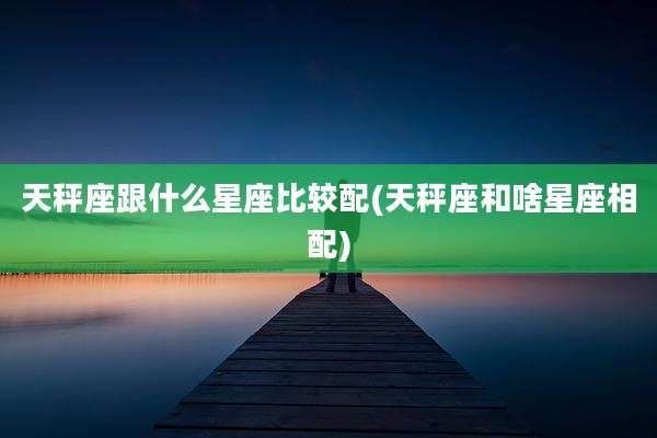 天秤座跟什么星座比较配(天秤座和啥星座相配)