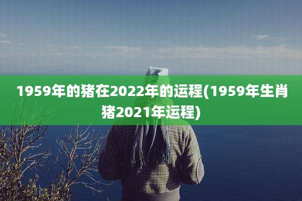 1959年的猪在2022年的运程(1959年生肖猪2021年运程)