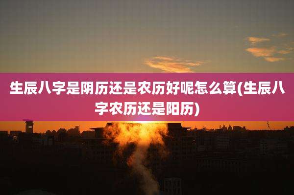 生辰八字是阴历还是农历好呢怎么算(生辰八字农历还是阳历)