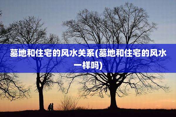 墓地和住宅的风水关系(墓地和住宅的风水一样吗)
