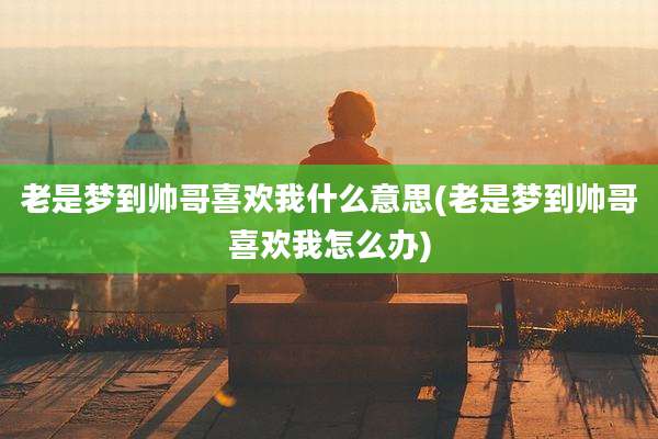 老是梦到帅哥喜欢我什么意思(老是梦到帅哥喜欢我怎么办)