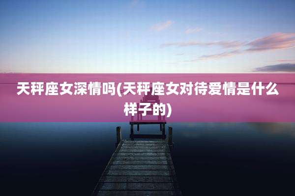 天秤座女深情吗(天秤座女对待爱情是什么样子的)