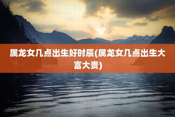 属龙女几点出生好时辰(属龙女几点出生大富大贵)