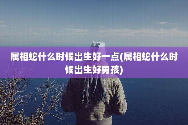 属相蛇什么时候出生好一点(属相蛇什么时候出生好男孩)
