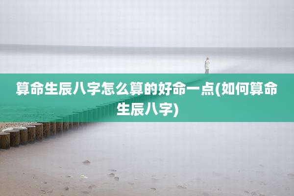算命生辰八字怎么算的好命一点(如何算命生辰八字)