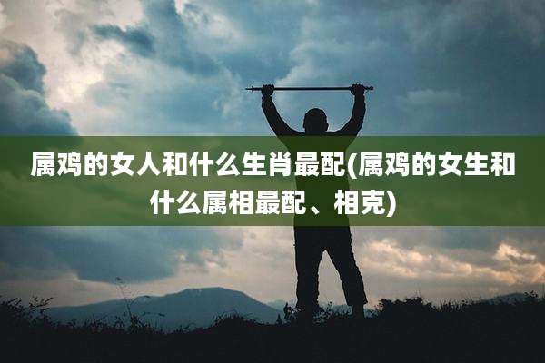 属鸡的女人和什么生肖最配(属鸡的女生和什么属相最配、相克)