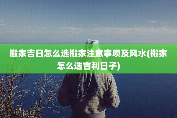 搬家吉日怎么选搬家注意事项及风水(搬家怎么选吉利日子)