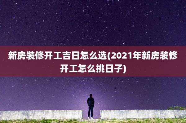 新房装修开工吉日怎么选(2021年新房装修开工怎么挑日子)
