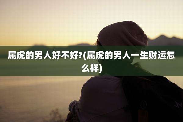 属虎的男人好不好?(属虎的男人一生财运怎么样)
