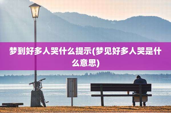 梦到好多人哭什么提示(梦见好多人哭是什么意思)
