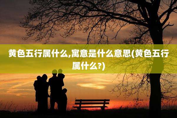 黄色五行属什么,寓意是什么意思(黄色五行属什么?)