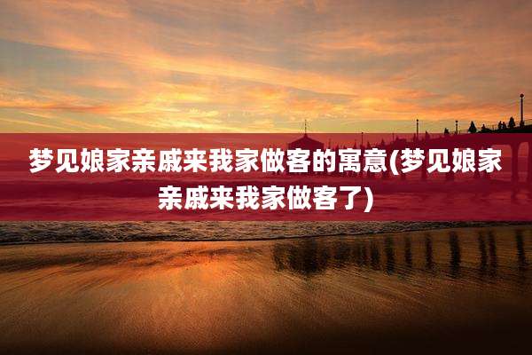 梦见娘家亲戚来我家做客的寓意(梦见娘家亲戚来我家做客了)