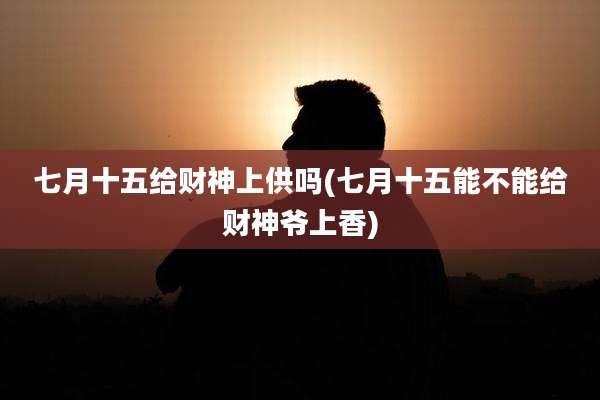 七月十五给财神上供吗(七月十五能不能给财神爷上香)