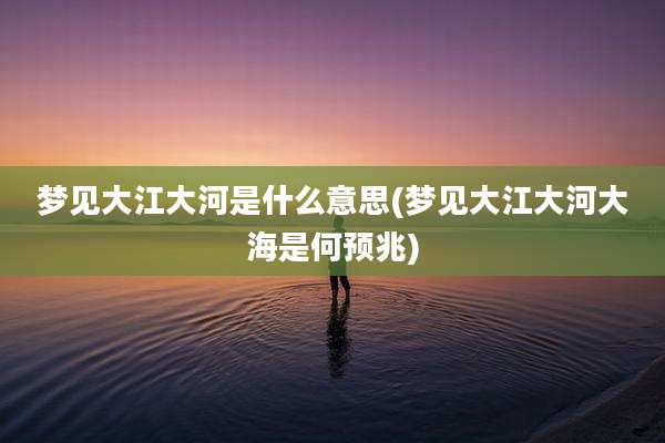 梦见大江大河是什么意思(梦见大江大河大海是何预兆)
