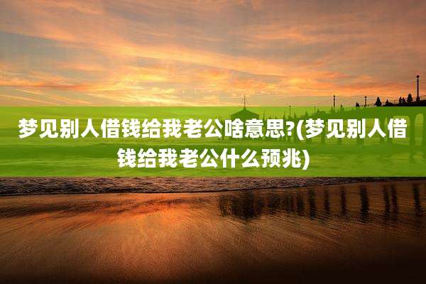梦见别人借钱给我老公啥意思?(梦见别人借钱给我老公什么预兆)