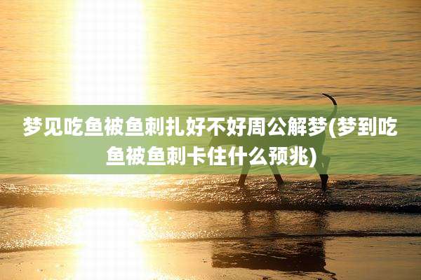 梦见吃鱼被鱼刺扎好不好周公解梦(梦到吃鱼被鱼刺卡住什么预兆)