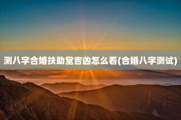 测八字合婚扶助堂吉凶怎么看(合婚八字测试)