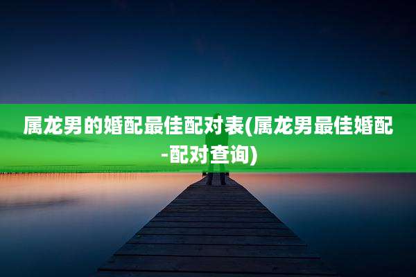 属龙男的婚配最佳配对表(属龙男最佳婚配-配对查询)
