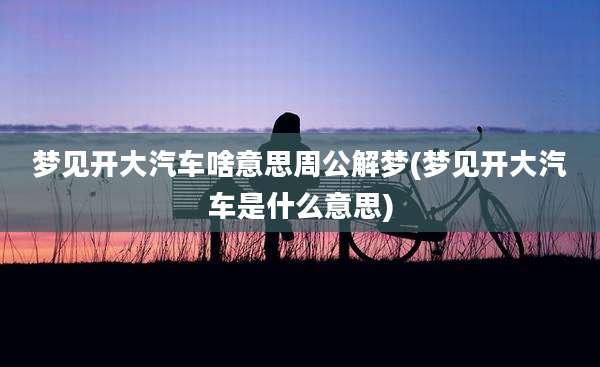 梦见开大汽车啥意思周公解梦(梦见开大汽车是什么意思)