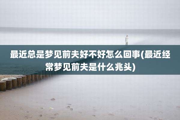 最近总是梦见前夫好不好怎么回事(最近经常梦见前夫是什么兆头)