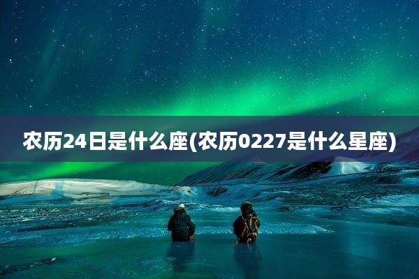 农历24日是什么座(农历0227是什么星座)