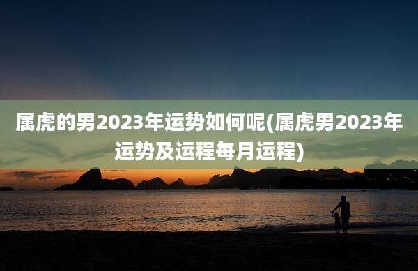 属虎的男2023年运势如何呢(属虎男2023年运势及运程每月运程)