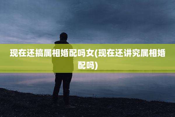 现在还搞属相婚配吗女(现在还讲究属相婚配吗)