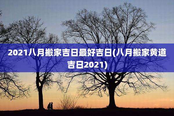 2021八月搬家吉日最好吉日(八月搬家黄道吉日2021)