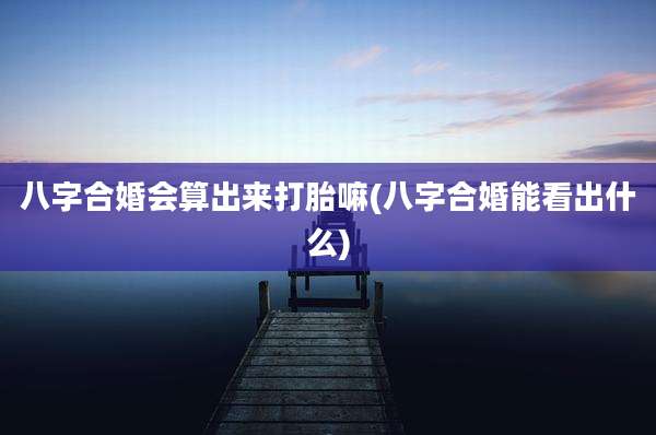 八字合婚会算出来打胎嘛(八字合婚能看出什么)