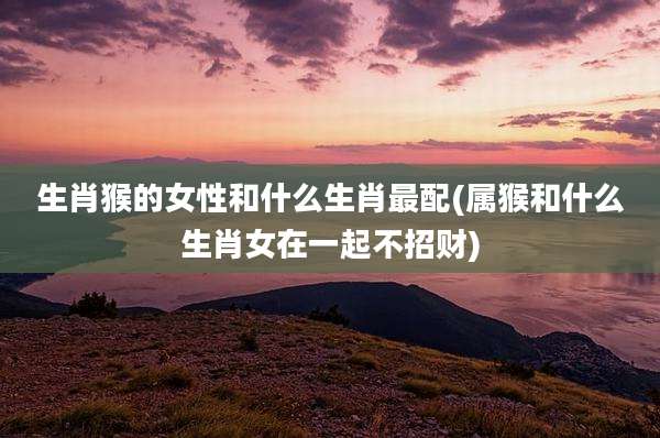 生肖猴的女性和什么生肖最配(属猴和什么生肖女在一起不招财)