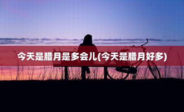 今天是腊月是多会儿(今天是腊月好多)