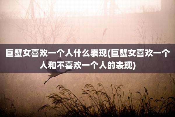 巨蟹女喜欢一个人什么表现(巨蟹女喜欢一个人和不喜欢一个人的表现)