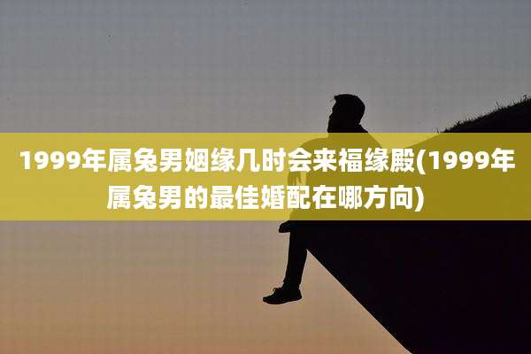 1999年属兔男姻缘几时会来福缘殿(1999年属兔男的最佳婚配在哪方向)