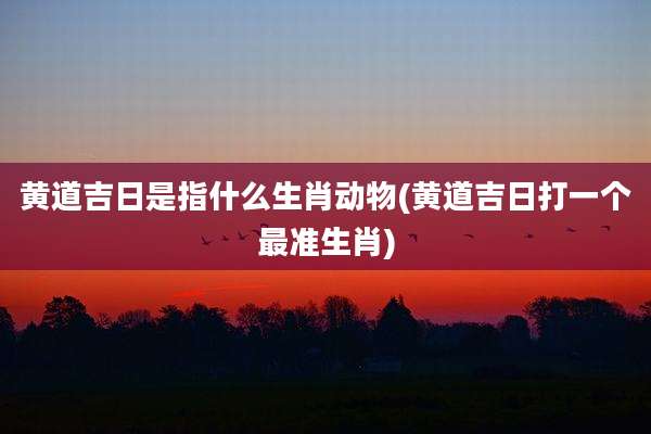 黄道吉日是指什么生肖动物(黄道吉日打一个最准生肖)