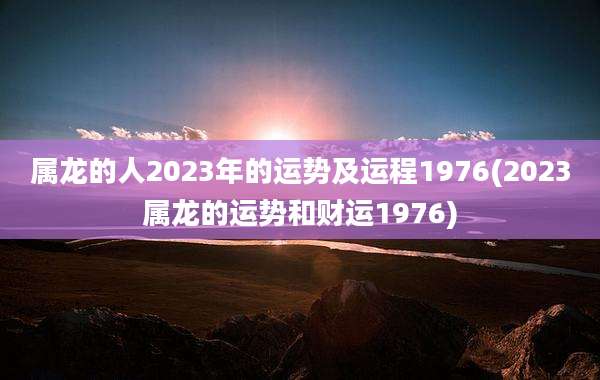 属龙的人2023年的运势及运程1976(2023属龙的运势和财运1976)