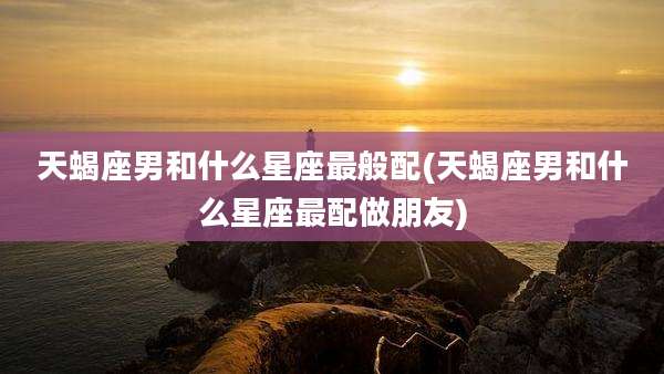天蝎座男和什么星座最般配(天蝎座男和什么星座最配做朋友)