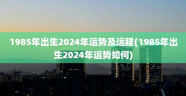 1985年出生2024年运势及运程(1985年出生2024年运势如何)