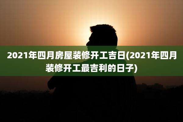 2021年四月房屋装修开工吉日(2021年四月装修开工最吉利的日子)